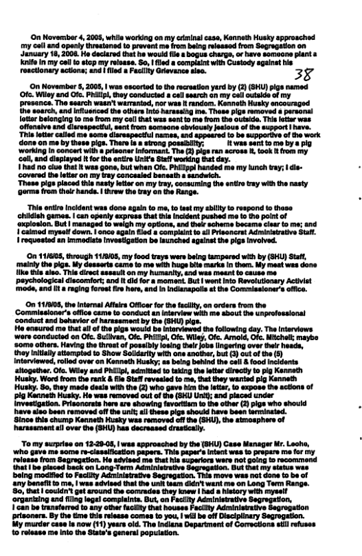 On November 4, 2005, whils working on my crminal case, Kenneth Husky approsched my call and openly threstaned to prevent me from being releasod from Segregation on January 18, 2008. Ho deciared that he would flle s bogus chargs, or have somoone plant ke in my el to stop my relsase. So, | fled s complaint with Custody againat his roactionary actions; and  fled a Fecilty Grievance sise. 38  On Novembr 5, 2005, 1 was ascortad to the ecretion yard by (2) GHU) pigs named Ofc. Wily and Ot P, they canducisd a cel search an my ciloulside of my prosance. Tho search watr warraiad, nor was t random; Kenneth Husky sncouraged he soarch, and inluenced the othars nto harassing e, Those pigs removed & parsonal fotiar belongin to me fram my col that was sant o me rom the outsido. This oter was offonsive and disrespectfu, sant from someane sbviously Jetious of the suppeor | have. Thi eter called me some larespectil names, ind sppeared to be Supporive of the work dons on me by these pigs. There s # strong posaiity: It was sent o me by s pig ‘Working n concer wih prisener Informant. The 2) plgs ran across , took  fom my cell, and dispiayed t for the entire Units Saffwerking Bt dy. 1had o clue that It was gone,but when Gic. Pillppl handed me my kinch tay; | dls- ‘covered th eteron my iy Concesied banoath s sandich.  These pigs piaced this nastyltior on my tray,consuming the eni tray with the nasty Gorm from thee handa. 1 threw th ray on the Range.  Thia ontir Incidant was dons again to me, to st my ilty to respond 1o thase chidish games. | can openly express that this incident pushed me to the point of ‘oxploslon. But | managed to weigh my options, and thelr scherne became clear to ms; and 1 caimod myself down. | anco again filed & complaint o all Prisoncrat Adrministrative Sttt Iroquasted an immediats Investigation be launched ageinst the pigs Invoived.  On 11/6505, through 11/8/05, my food trays were being tampered with by (SHU) Staft, ‘mainky the piga. My desserts camm to me with huge bite marks In them. My meat was done ke this aleo. This direct sssault on my humanity, end was meent (o causse me’   discomfort; und It did for a moment. But | went nto Revolutionary Activst  ‘paychological ‘mode, and it & raging forest fire hors, and I Indianapolis st the Commissloner’s ofico.  On 117803, the intorai Affirs Officar for th facly,on ordar fom the ‘Commissioners oficecame to conductan nteriew with me sbout the unprofossional ‘conduct and behavierof arsssrment b the (SHU) ik Ho easured e tht i of the pigs would be intarviewsd the following day. The ntarviows were concucted on Ofe.Sullvan, Of. PHllp,Ofc. Wiy, Ofc. Amoid, Ofc. Micholl mayoo ‘s0me athar. Having the thruatof possiby losing thalr jobslingaing over thel head, they niially attempted to Show Soldarity with one anothar, but 3) ut of the 5) Intorviewed, olod over n Kannath Husky; a being behin the cail & food incidents aitogether. Ofc. Wiey and Phil,adeitied o taking the letta directl o pig Kenneth Husky. Word from the rank  Fie Saf revesied to me,thtthey wanted g Kenneth Hushy. 5o, ey made deais withthe (2) who gave i the eir, 1 expose the sctions of Pl Kaanein Husky. He was removed out o e (BKU Unit; and placed under nvestgatin. Prisanrate her tre showing fevortian o the other (2) g who shoud have iso been removed o th uni;l heoe pigs should have been terminsind.  Since this chump Kanneth Husky wes removed off he (SHU), the smosphere of arassraent il over the (SHU) has decreased drastally.  To my surprise on 12:29-05, | was approaciied by the (SHU) Case Nanager Mr. Leoha, ‘Who gave me some re-clasaificstion pepers. This ptper’s ntent wes 1 propare me for my roloase from Sagregetion. Ho adyised me that his superiors were not golng to recommend hat | be pisced back on Long-Term Administrative Segregation. Bust that my status was being modfed to Feclity Administrative Segregstion. This move was nat done to be of any benefitto e, | was advised that the unitteam it want me on Long Term Rangs. 80, that | couldn’t get around the comrades they knew | had a history with mysel! ‘organtaing end fling legel complaints. But, on Facilty Administrative| 1can be transferred to any other fucilty that houses Facity Adminisirative Segrogation prisoners. By the time this relesse comes to you, | will be off Disciplinary Segrogation. My murder case Is now (11) years old. The Indians Department of Comrctions st refuses 10 rolsase me inio the State’s general popuiation. 
